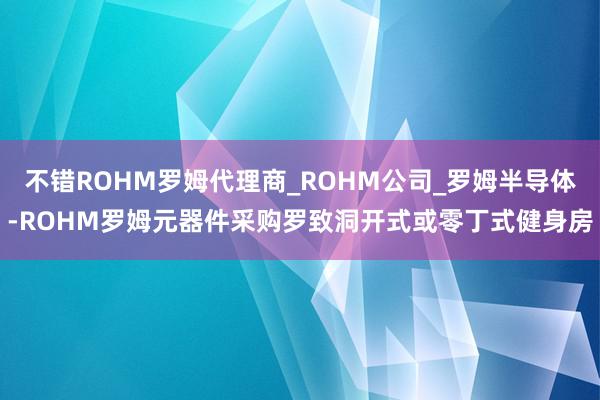 不错ROHM罗姆代理商_ROHM公司_罗姆半导体-ROHM罗姆元器件采购罗致洞开式或零丁式健身房